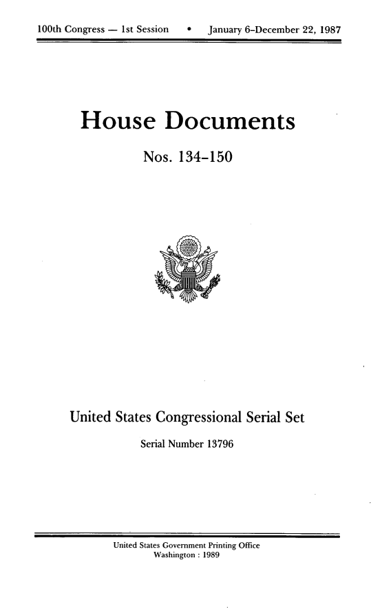handle is hein.usccsset/usconset13796 and id is 1 raw text is: 

100th Congress - 1st Session      January 6-December 22, 1987


House Documents


           Nos. 134-150


United States Congressional Serial Set

            Serial Number 13796


United States Government Printing Office
       Washington : 1989


100th Congress - Ist Session


0  January 6-December 22, 1987


