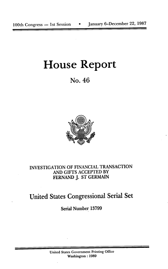 handle is hein.usccsset/usconset13799 and id is 1 raw text is: 


100th Congress - 1st Session  *  January 6-December 22, 1987


House Report

          No. 46


INVESTIGATION OF FINANCIAL TRANSACTION
         AND GIFTS ACCEPTED BY
         FERNAND J. ST GERMAIN



United States Congressional Serial Set

            Serial Number 13799


United States Government Printing Office
       Washington : 1989


