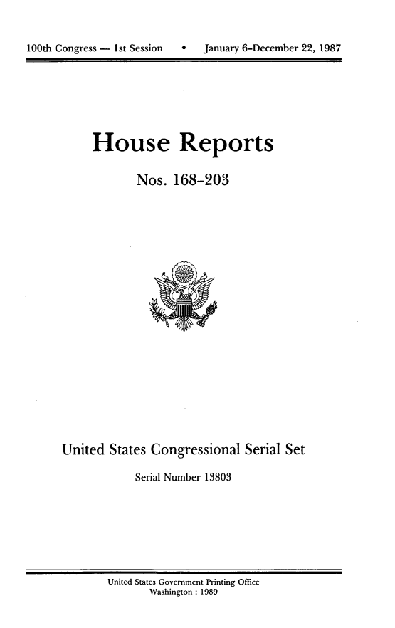 handle is hein.usccsset/usconset13803 and id is 1 raw text is: 



100th Congress - 1st Session  *   January 6-December 22, 1987


House Reports


        Nos. 168-203


United States Congressional Serial Set

            Serial Number 13803


United States Government Printing Office
       Washington : 1989


100th Congress - Ist Session


January 6-December 22, 1987


