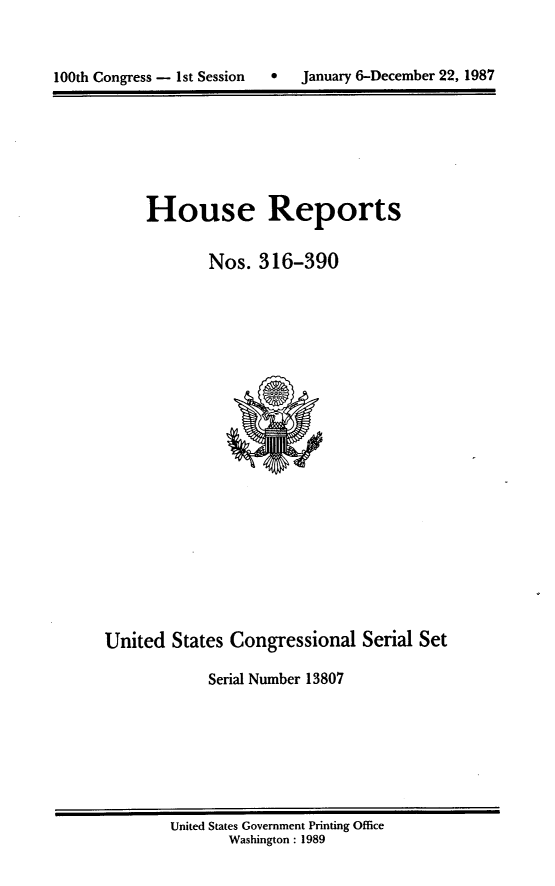 handle is hein.usccsset/usconset13807 and id is 1 raw text is: 



100th Congress - 1st Session       January 6-December 22, 1987


House Reports

        Nos. 316-390


United States Congressional Serial Set

             Serial Number 13807


United States Government Printing Office
       Washington : 1989


January 6-December 22, 1987


100th Congress - 1st Session     0


