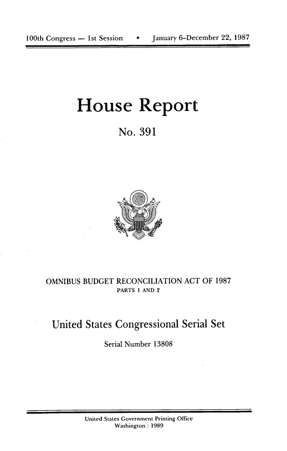 handle is hein.usccsset/usconset13808 and id is 1 raw text is: 




100th Congress - 1st Session       January 6-December 22, 1987


House Report


          No. 391


OMNIBUS BUDGET RECONCILIATION ACT OF 1987
                 PARTS 1 AND 2



 United States Congressional Serial Set

              Serial Number 13808


United States Government Printing Office
       Washington : 1989


0   January 6-December 22, 1987


100th Congress - Ist Session


