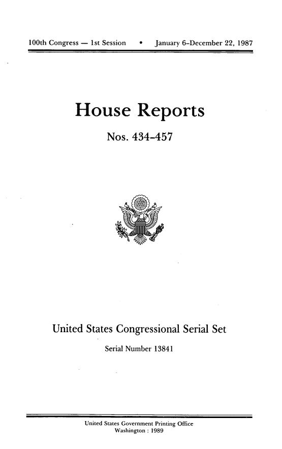 handle is hein.usccsset/usconset13841 and id is 1 raw text is: 




100th Congress - 1st Session       January 6-December 22, 1987


House Reports


        Nos. 434-457


United States Congressional Serial Set

             Serial Number 13841


United States Government Printing Office
       Washington : 1989


100th Congress - Ist Session


January 6-December 22, 1987


