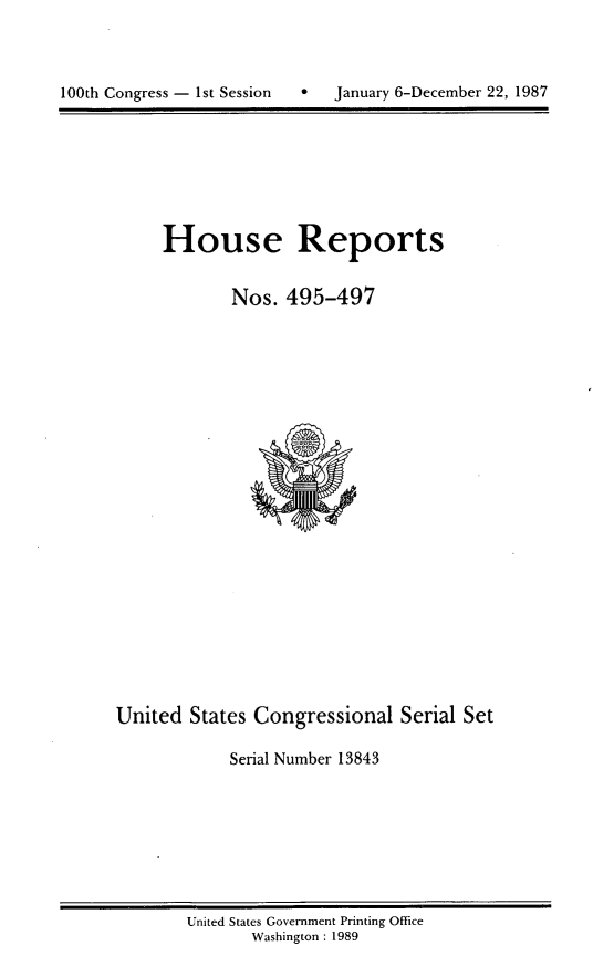 handle is hein.usccsset/usconset13843 and id is 1 raw text is: 





100th Congress - 1st Session       January 6-December 22, 1987


House Reports


        Nos. 495-497


United States Congressional Serial Set

            Serial Number 13843


United States Government Printing Office
       Washington : 1989


0   January 6-December 22, 1987


100th Congress - Ist Session


