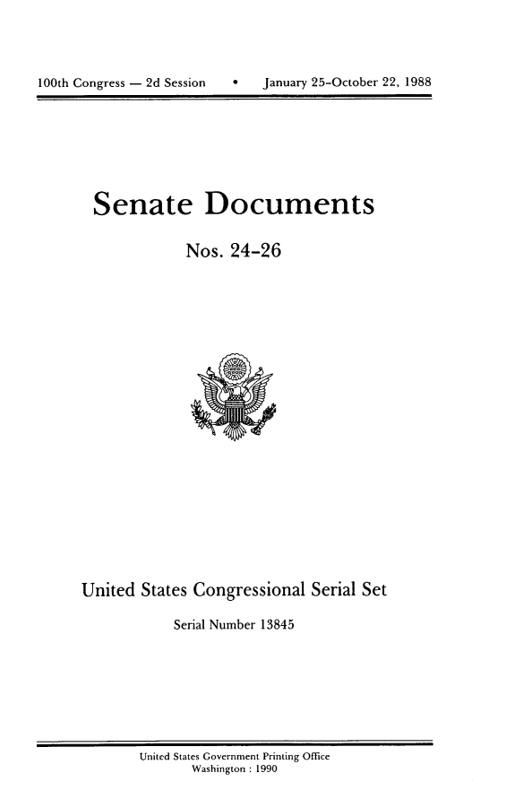 handle is hein.usccsset/usconset13845 and id is 1 raw text is: 





100th Congress - 2d Session   *   January 25-October 22, 1988


Senate Documents


            Nos. 24-26


United States Congressional Serial Set

            Serial Number 13845


United States Government Printing Office
       Washington : 1990


100th Congress - 2d Session


January 25-October 22, 1988


