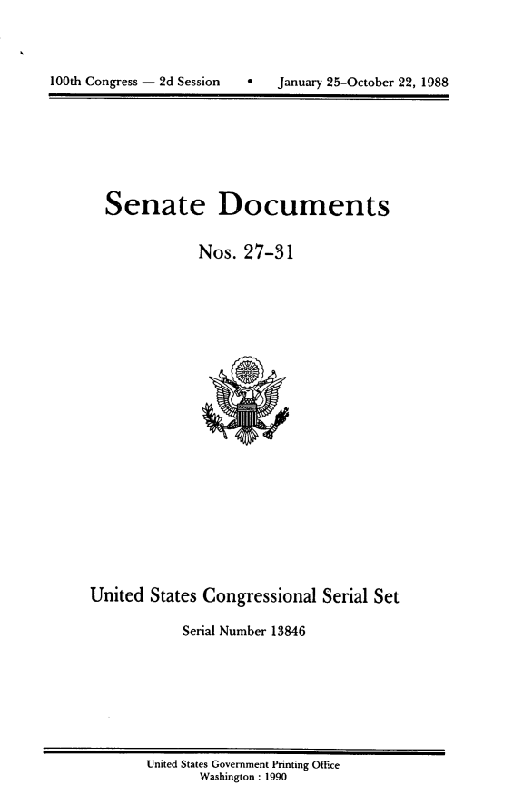 handle is hein.usccsset/usconset13846 and id is 1 raw text is: 





100th Congress - 2d Session        January 25-October 22, 1988


Senate Documents


            Nos. 27-31


United States Congressional Serial Set

            Serial Number 13846


United States Government Printing Office
       Washington : 1990


100th Congress - 2d Session


0   January 25-October 22, 1988


