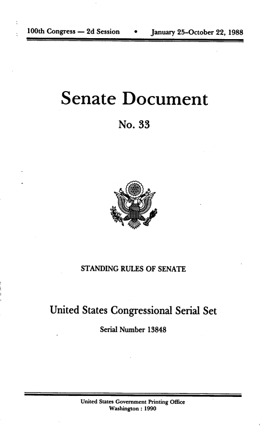 handle is hein.usccsset/usconset13848 and id is 1 raw text is: 


100th Congress - 2d Session   January 25-October 22, 1988


Senate


Document


No. 33


        STANDING RULES OF SENATE



United States Congressional Serial Set

            Serial Number 13848


United States Government Printing Office
       Washington: 1990


100th Congress - 2d Session


0 January 25-October 22, 1988


