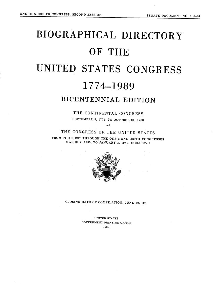 handle is hein.usccsset/usconset13849 and id is 1 raw text is: 
CLOSING DATE OF COMPILATION, JUNE 30, 1988




         UNITED STATES
     GOVERNMENT PRINTING OFFICE
            1989


ONE HUNDREDTH CONGRESS, SECOND SESSION


BIOGRAPHICAL DIRECTORY





                 OF THE




UNITED STATES CONGRESS




               1774-1989


        BICENTENNIAL EDITION



            THE CONTINENTAL CONGRESS

            SEPTEMBER 5, 1774, TO OCTOBER 21, 1788

                      and

        THE CONGRESS OF THE UNITED STATES

     FROM THE FIRST THROUGH THE ONE HUNDREDTH CONGRESSES
         MARCH 4, 1789, TO JANUARY 3, 1989, INCLUSIVE


QVW A IPLI nnil


