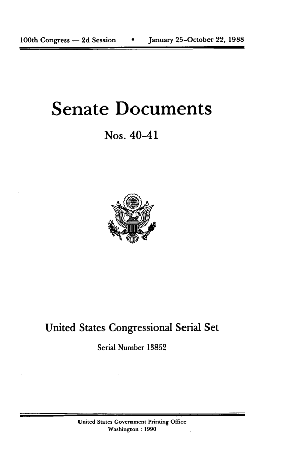 handle is hein.usccsset/usconset13852 and id is 1 raw text is: 



100th Congress - 2d Session       January 25-October 22, 1988


Senate Documents

            Nos. 40-41


United States Congressional Serial Set

            Serial Number 13852


United States Government Printing Office
       Washington : 1990


100th Congress - 2d Session


0   January 25-October 22, 1988


