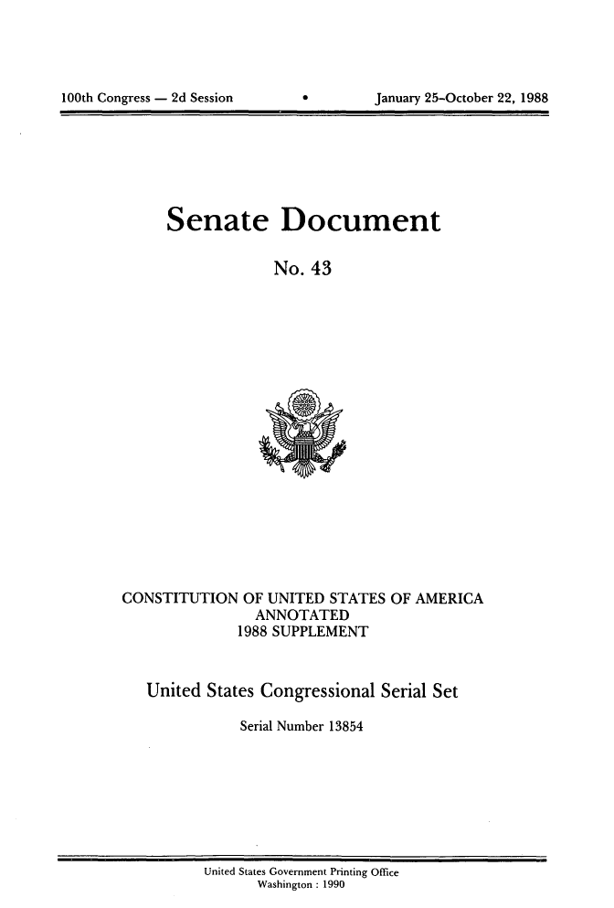 handle is hein.usccsset/usconset13854 and id is 1 raw text is: 





100th Congress - 2d Session            January 25-October 22, 1988


Senate Document


             No. 43


CONSTITUTION OF UNITED STATES OF AMERICA
                ANNOTATED
              1988 SUPPLEMENT



   United States Congressional Serial Set

               Serial Number 13854


United States Government Printing Office
       Washington : 1990


100th Congress - 2d Session


January 25-October 22, 1988


