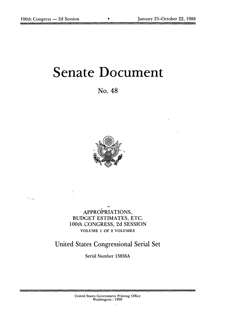 handle is hein.usccsset/usconset13856 and id is 1 raw text is: 


100th Congress - 2d Session               January 25-October 22, 1988


Senate Document


                No. 48


    APPROPRIATIONS,
 BUDGET ESTIMATES, ETC.
100th CONGRESS, 2d SESSION
    VOLUME I OF 2 VOLUMES


United States Congressional Serial Set

           Serial Number 13856A


United States Government Printing Office
      Washington : 1990
               1


100th Congress - 2d Session


January 25-October 22, 1988


