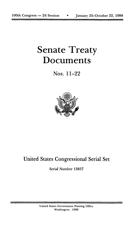 handle is hein.usccsset/usconset13857 and id is 1 raw text is: 


100th Congress - 2d Session        January 25-October 22, 1988


Senate Treaty

   Documents


       Nos. 11-22


United States Congressional Serial Set

            Serial Number 13857


United States Government Printing Office
       Washington : 1990


100th Congress - 2d Session


0   January 25-October 22, 1988



