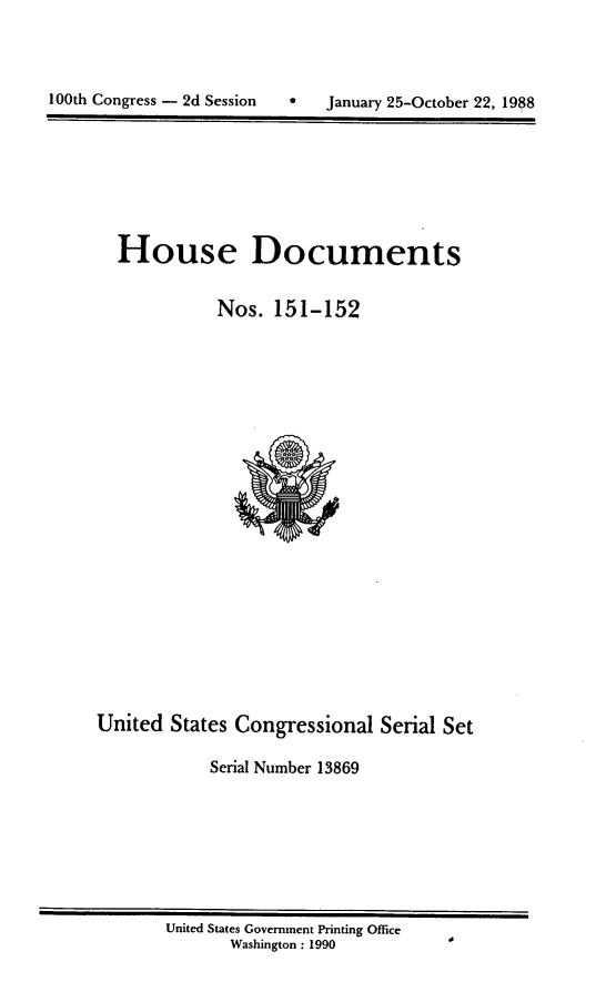 handle is hein.usccsset/usconset13869 and id is 1 raw text is: 




100th Congress - 2d Session        January 25-October 22, 1988


House Documents


           Nos. 151-152


United States Congressional Serial Set

            Serial Number 13869


United States Government Printing Office
       Washington : 1990


100th Congress - 2d Session


January 25-October 22, 1988


