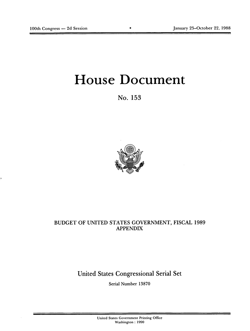 handle is hein.usccsset/usconset13870 and id is 1 raw text is: 




100th Congress - 2d Session                        January 25-October 22, 1988


House Document


                No. 153


BUDGET OF UNITED STATES GOVERNMENT, FISCAL 1989
                      APPENDIX







        United States Congressional Serial Set
                    Serial Number 13870


United States Government Printing Office
      Washington : 1990


100th Congress - 2d Session


January 25-October 22, 1988


