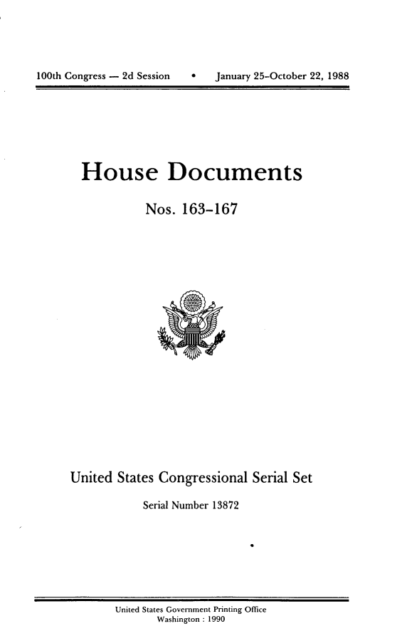 handle is hein.usccsset/usconset13872 and id is 1 raw text is: 






100th Congress - 2d Session   *   January 25-October 22, 1988


House Documents


           Nos. 163-167


United States Congressional Serial Set

            Serial Number 13872


United States Government Printing Office
       Washington : 1990


100th Congress - 2d Session


January 25-October 22, 1988



