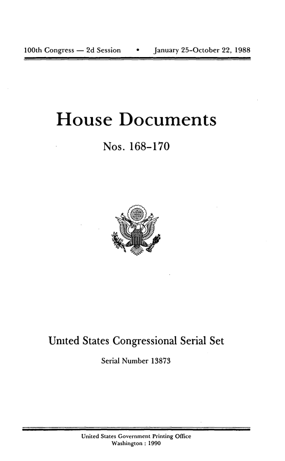 handle is hein.usccsset/usconset13873 and id is 1 raw text is: 





100t Cogres -2d Sssin  Jnuay 25Octber22,198


House Documents


          Nos. 168-170


United States Congressional Serial Set

            Serial Number 13873


United States Government Printing Office
       Washington : 1990


100th Congress - 2d Session


0   January 25-October 22, 1988


