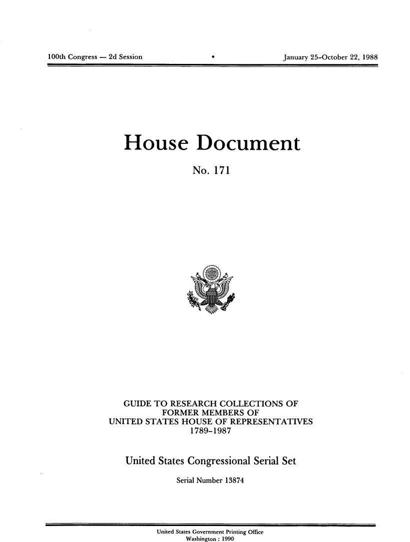 handle is hein.usccsset/usconset13874 and id is 1 raw text is: 





100th Congress - 2d Session                      January 25-October 22, 1988


House Document


              No. 171


   GUIDE TO RESEARCH COLLECTIONS OF
           FORMER MEMBERS OF
UNITED STATES HOUSE OF REPRESENTATIVES
                 1789-1987


   United States Congressional Serial Set

              Serial Number 13874


United States Government Printing Office
      Washington : 1990


100th Congress - 2d Session


January 25-October 22, 1988



