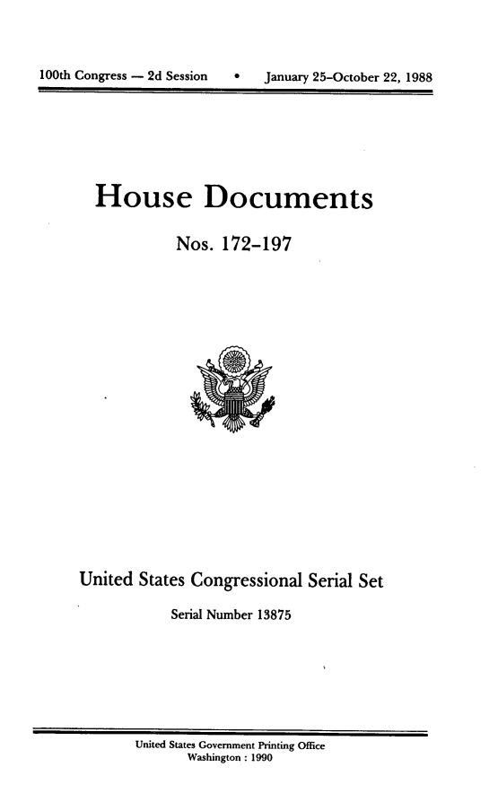 handle is hein.usccsset/usconset13875 and id is 1 raw text is: 



100th Congress - 2d Session        January 25-October 22, 1988


House Documents

           Nos. 172-197


United States Congressional Serial Set

            Serial Number 13875


United States Government Printing Office
       Washington : 1990


100th Congress - 2d Session


 January 25-October 22, 1988


