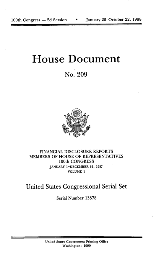 handle is hein.usccsset/usconset13878 and id is 1 raw text is: 



100th Congress - 2d Session       January 25-October 22, 1988


House Document


             No. 209


     FINANCIAL DISCLOSURE REPORTS
 MEMBERS OF HOUSE OF REPRESENTATIVES
             100th CONGRESS
         JANUARY 1-DECEMBER 31, 1987
                 VOLUME I


United States Congressional Serial Set

            Serial Number 13878


United States Government Printing Office
       Washington : 1990


0   January 25-October 22, 1988


100th Congress - 2d Session



