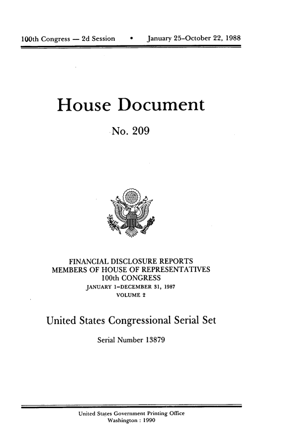 handle is hein.usccsset/usconset13879 and id is 1 raw text is: 




100th Congress - 2d Session        January 25-October 22, 1988


House Document


            .No. 209


     FINANCIAL DISCLOSURE REPORTS
 MEMBERS OF HOUSE OF REPRESENTATIVES
             100th CONGRESS
         JANUARY 1-DECEMBER 31, 1987
                VOLUME 2


United States Congressional Serial Set

            Serial Number 13879


United States Government Printing Office
       Washington : 1990


100th Congress - 2d Session


0   January 25-October 22, 1988


