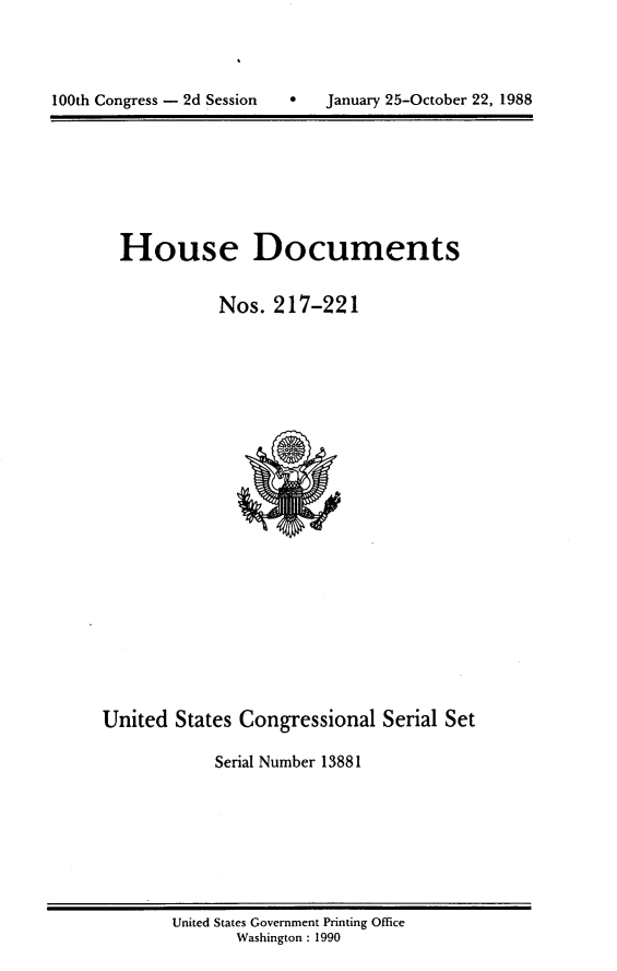 handle is hein.usccsset/usconset13881 and id is 1 raw text is: 





100th Congress - 2d Session       January 25-October 22, 1988


House Documents


           Nos. 217-221


United States Congressional Serial Set

            Serial Number 13881


United States Government Printing Office
       Washington : 1990


100th Congress - 2d Session


0   January 25-October 22, 1988


