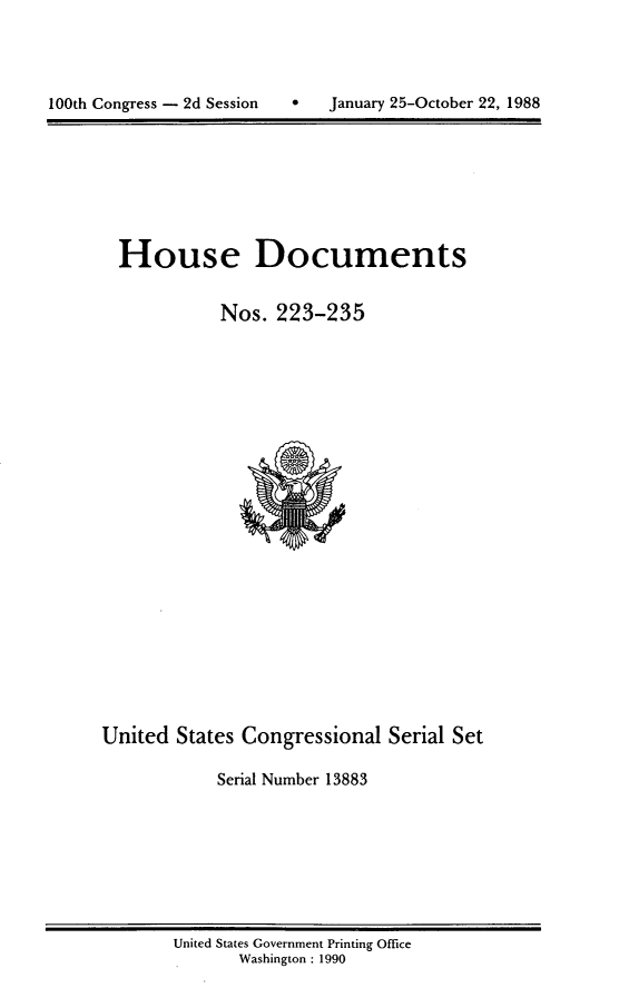 handle is hein.usccsset/usconset13883 and id is 1 raw text is: 




100th Congress - 2d Session        January 25-October 22, 1988


House Documents

           Nos. 223-235


United States Congressional Serial Set

            Serial Number 13883


United States Government Printing Office
       Washington : 1990


100th Congress - 2d Session


0   January 25-October 22, 1988



