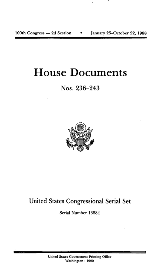 handle is hein.usccsset/usconset13884 and id is 1 raw text is: 





100th Congress - 2d Session       January 25-October 22, 1988


House Documents

           Nos. 236-243


United States Congressional Serial Set

            Serial Number 13884


United States Government Printing Office
       Washington : 1990


100th Congress - 2d Session


0   January 25-October 22, 1988


