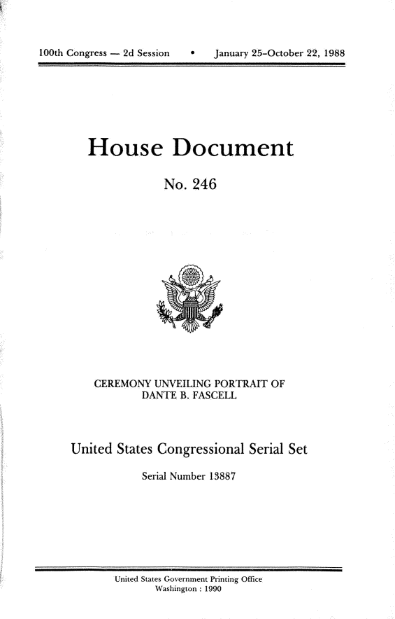 handle is hein.usccsset/usconset13887 and id is 1 raw text is: 




100th Congress - 2d Session        January 25-October 22, 1988


   House Document


                No.  246
















    CEREMONY  UNVEILING PORTRAIT  OF
            DANTE  B. FASCELL




United  States Congressional  Serial Set

            Serial Number 13887


United States Government Printing Office
       Washington : 1990


100th Congress - 2d Session


0   January 25-October 22, 1988


