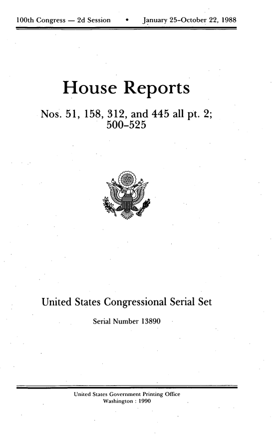 handle is hein.usccsset/usconset13890 and id is 1 raw text is: 

100th Congress - 2d Session   *   January 25-October 22, 1988


House Reports


Nos. 51, 158,


312, and 445
500-525


all pt. 2;


United States Congressional Serial Set

            Serial Number 13890


United States Government Printing Office
       Washington : 1990


100th Congress - 2d Session


9   January 25-October 22, 1988


