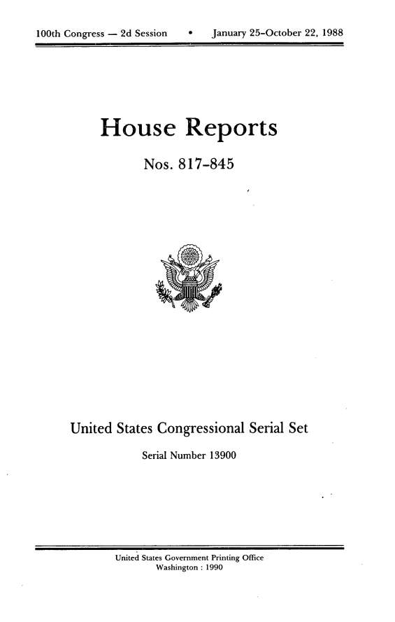 handle is hein.usccsset/usconset13900 and id is 1 raw text is: 


100th Congress - 2d Session        January 25-October 22, 1988


House Reports


        Nos. 817-845


United States Congressional Serial Set

            Serial Number 13900


United States Government Printing Office
       Washington : 1990


100th Congress - 2d Session


0   January 25-October 22, 1988


