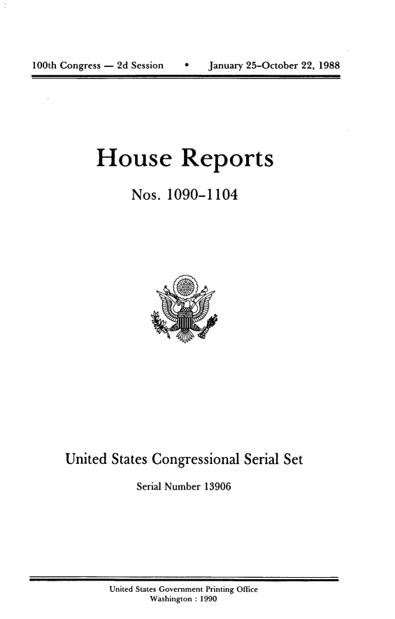 handle is hein.usccsset/usconset13906 and id is 1 raw text is: 





100th Congress - 2d Session        January 25-October 22, 1988


House Reports


      Nos. 1090-1104


United States Congressional Serial Set

            Serial Number 13906


United States Government Printing Office
       Washington : 1990


100th Congress - 2d Session


0   January 25-October 22, 1988


