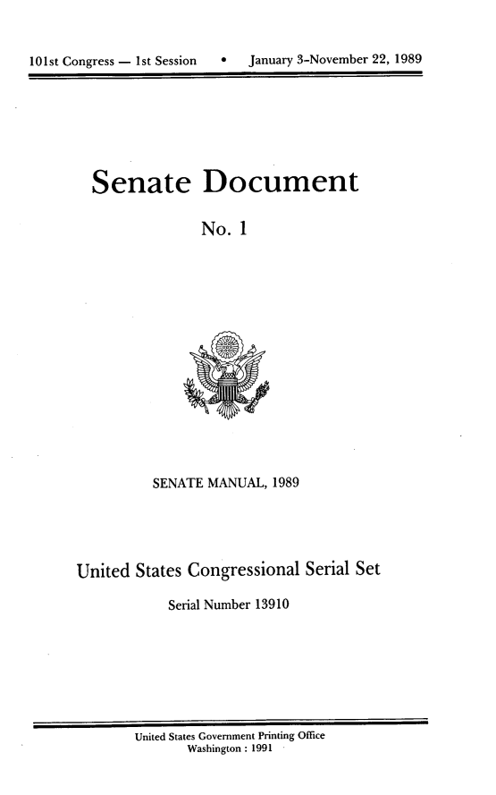 handle is hein.usccsset/usconset13910 and id is 1 raw text is: 



101st Congress - 1st Session  0   January 3-November 22, 1989


Senate


Document


No. 1


          SENATE MANUAL, 1989





United States Congressional Serial Set

            Serial Number 13910


United States Government Printing Office
       Washington : 1991


January 3-November 22, 1989


101st Congress - Ist Session     0


