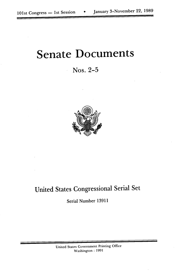 handle is hein.usccsset/usconset13911 and id is 1 raw text is: 

10s  oges-1tSsin  aur  -oebr2,18


Senate Documents

             Nos. 2-5


United States Congressional Serial Set

            Serial Number 13911


United States Government Printing Office
       Washington : 1991


0  January 3-Novernber 22, 1989


101st Congress - Ist Session


