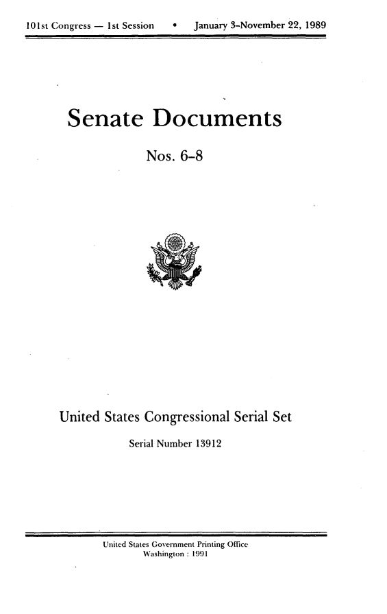 handle is hein.usccsset/usconset13912 and id is 1 raw text is: 

101st Congress - 1St Session       January 3-November 22, 1989


Senate Documents


              Nos. 6-8


United States Congressional Serial Set

            Serial Number 13912


United States Government Printing Office
       Washington : 1991


10 1st C ongress - I1st Session     


January 3-November 22, 1989


