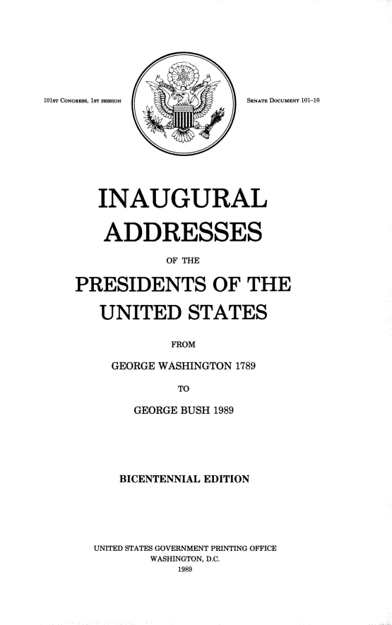 handle is hein.usccsset/usconset13914 and id is 1 raw text is: 







101ST CONGRESS, 1ST SESSION SENATE DOCUMENT 101-10









       INAUGURAL


       ADDRESSES

                OF THE

    PRESIDENTS OF THE

       UNITED STATES

                 FROM

         GEORGE WASHINGTON 1789

                  TO

            GEORGE BUSH 1989





          BICENTENNIAL EDITION





       UNITED STATES GOVERNMENT PRINTING OFFICE
              WASHINGTON, D.C.
                  1989


