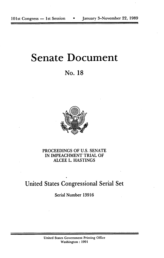 handle is hein.usccsset/usconset13916 and id is 1 raw text is: 



101st Congress - 1st Session 0 January 3-November 22, 1989


Senate


Document


No.  18


       PROCEEDINGS  OF U.S. SENATE
       IN  IMPEACHMENT  TRIAL OF
            ALCEE L. HASTINGS




United  States Congressional  Serial Set

            Serial Number 13916


United States Government Printing Office
       Washington : 1991


101st Congress - Ist Session


January 3-Novernber 22, 1989


