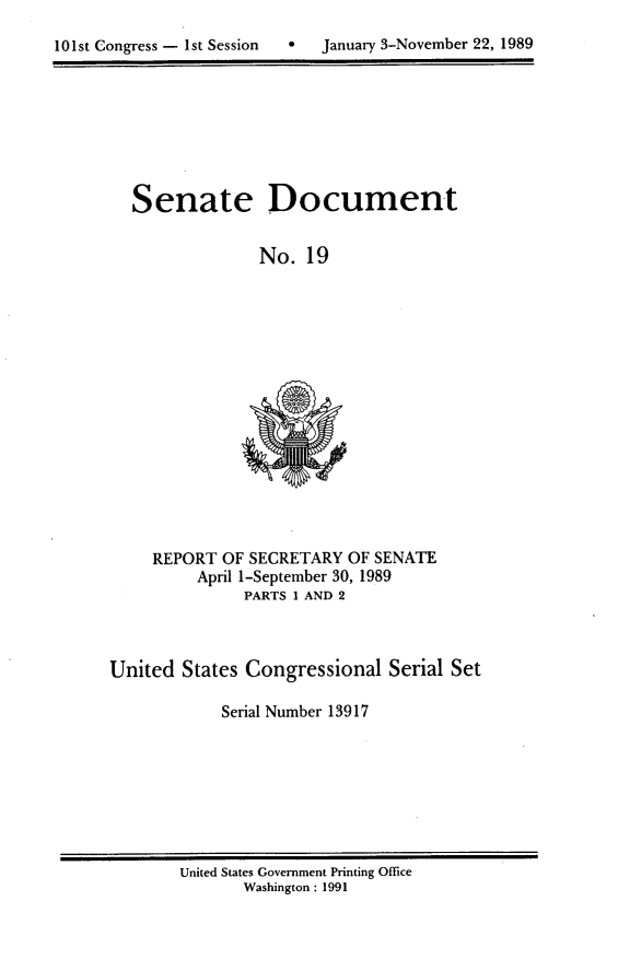 handle is hein.usccsset/usconset13917 and id is 1 raw text is: 

101st Congress - 1st Session      January 3-November 22, 1989


Senate


Document


No.  19


     REPORT OF SECRETARY  OF SENATE
          April 1-September 30, 1989
               PARTS 1 AND 2



United  States Congressional   Serial Set

            Serial Number 13917


United States Government Printing Office
       Washington : 1991


0   January 3-November 22, 1989


101st Congress - Ist Session


