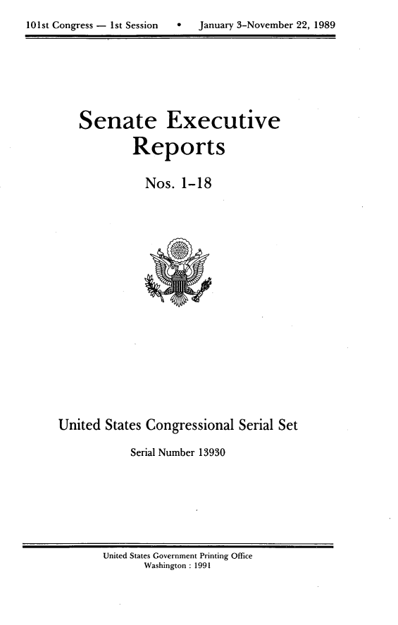 handle is hein.usccsset/usconset13930 and id is 1 raw text is: 

101st Congress - 1st Session      January 3-November 22, 1989


   Senate Executive

            Reports


               Nos.  1-18





















United  States Congressional  Serial Set

            Serial Number 13930


United States Government Printing Office
       Washington : 1991


10 1 st Congress - I st Session


0   January 3-November 22, 1989



