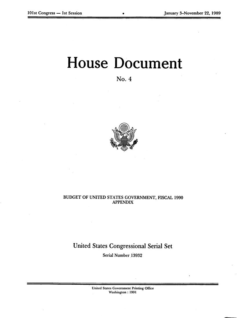 handle is hein.usccsset/usconset13932 and id is 1 raw text is: 
101st Congress - 1st Session


0


January 3-November 22, 1989


House Document

                  No.  4


BUDGET OF UNITED STATES GOVERNMENT, FISCAL 1990
                  APPENDIX








    United States Congressional Serial Set

               Serial Number .13932


United States Government Printing Office
      Washington : 1991


