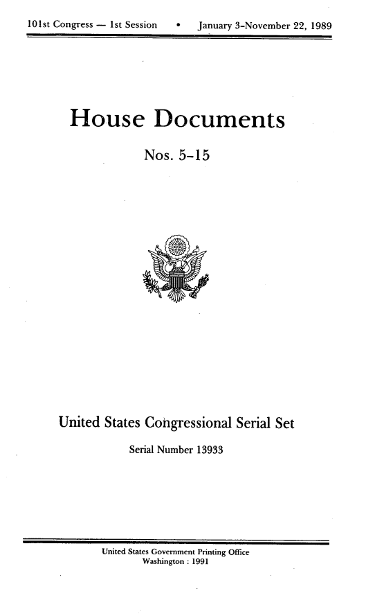 handle is hein.usccsset/usconset13933 and id is 1 raw text is: 
*  January 3-November 22, 1989


  House Documents


              Nos.  5-15






















United  States Cohgressional  Serial Set

            Serial Number 13933


United States Government Printing Office
       Washington : 1991


101st Congress - Ist Session


