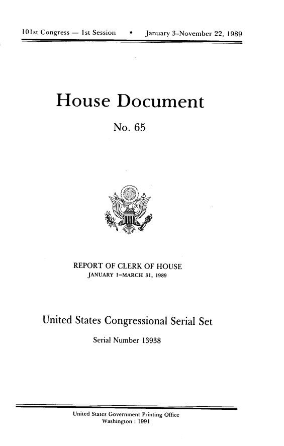 handle is hein.usccsset/usconset13938 and id is 1 raw text is: 


*  January 3-November 22, 1989


House Document


             No.  65


       REPORT OF CLERK OF HOUSE
          JANUARY 1-MARCH 31, 1989





United  States Congressional Serial Set

            Serial Number 13938


United States Government Printing Office
       Washington : 1991


10 1 st Congress - I st Session


