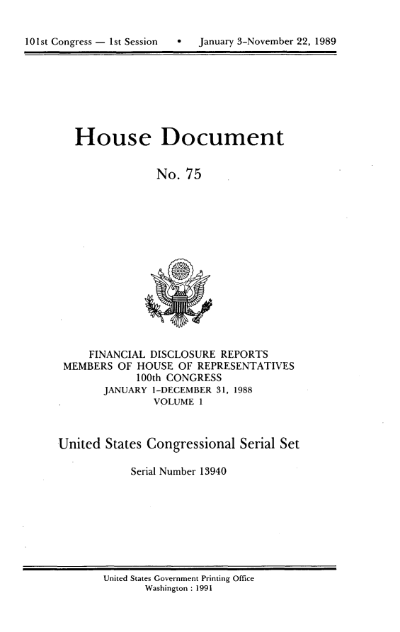 handle is hein.usccsset/usconset13940 and id is 1 raw text is: 



101st Congress - 1st Session      January 3-November 22, 1989


   House Document


                No.  75
















     FINANCIAL DISCLOSURE  REPORTS
 MEMBERS  OF HOUSE  OF REPRESENTATIVES
             100th CONGRESS
       JANUARY  1-DECEMBER 31, 1988
                VOLUME 1



United  States Congressional  Serial Set

            Serial Number 13940


United States Government Printing Office
       Washington : 1991


10 1 st Congress - I st Session


January 3-November 22, 1989


