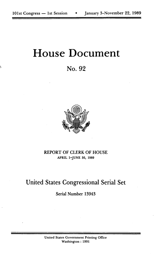 handle is hein.usccsset/usconset13943 and id is 1 raw text is: 


10 1st Congress - 1st Session      January 3-November 22, 1989


House Document


              No.  92


       REPORT  OF CLERK OF HOUSE
             APRIL 1-JUNE 30, 1989




United  States Congressional   Serial Set

            Serial Number 13943


United States Government Printing Office
       Washington : 1991


101st Congress - Ist Session


0   January 3-November 22, 1989



