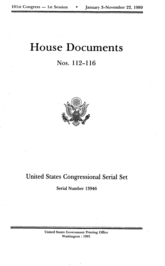 handle is hein.usccsset/usconset13946 and id is 1 raw text is: 
10 1st Congress - 1st Session     January 3-November 22, 1989


  House Documents


            Nos.  112-116























United  States Congressional   Serial Set

            Serial Number 13946


United States Government Printing Office
       Washington : 1991


101st Congress - Ist Session


0   January 3-November 22, 1989


