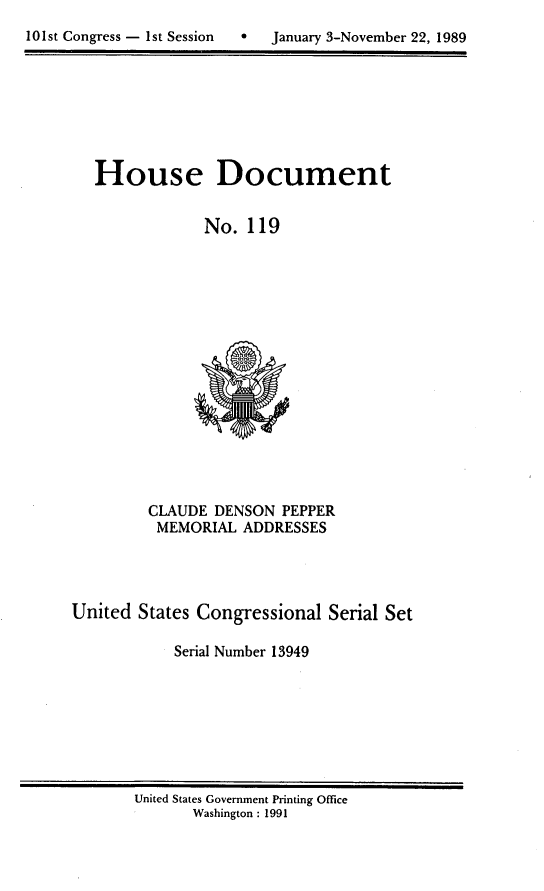 handle is hein.usccsset/usconset13949 and id is 1 raw text is: 

101st Congress - 1st Session      January 3-November 22, 1989


   House Document


                No.  119
















         CLAUDE  DENSON  PEPPER
         MEMORIAL   ADDRESSES




United  States Congressional  Serial Set

            Serial Number 13949


United States Government Printing Office
       Washington : 1991


101st Congress - Ist Session


0   January 3-November 22, 1989


