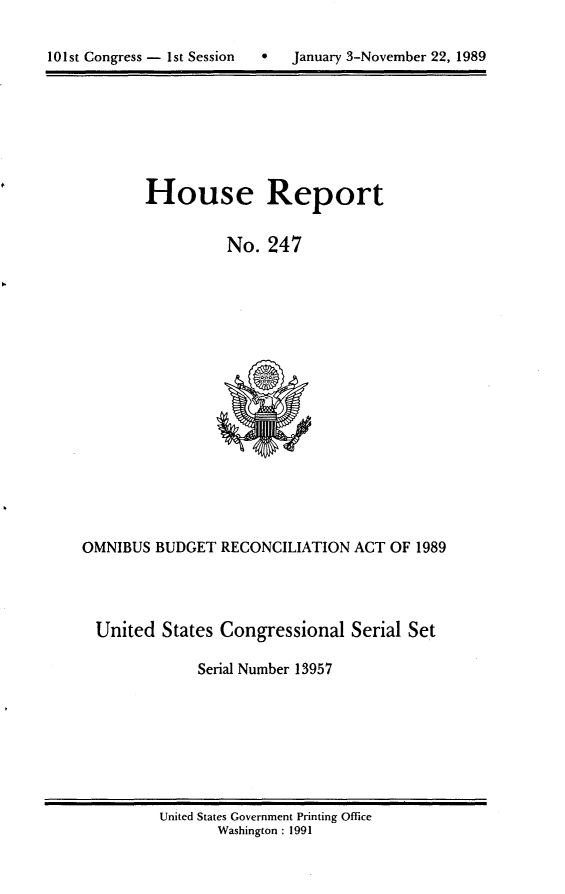 handle is hein.usccsset/usconset13957 and id is 1 raw text is: 


101st Congress - 1st Session      January 3-November 22, 1989


        House Report


                 No.  247

















OMNIBUS  BUDGET  RECONCILIATION  ACT OF 1989




  United  States Congressional  Serial Set

              Serial Number 13957


United States Government Printing Office
       Washington : 1991


10 1 st Congress - I st Session


0   January 3-November 22, 1989


