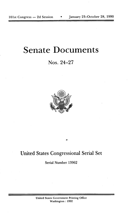 handle is hein.usccsset/usconset13962 and id is 1 raw text is: 



101st Congress 2d Session         January 23-October 28, 1990


  Senate Documents


              Nos.  24-27























United  States Congressional   Serial Set

            Serial Number 13962


United States Government Printing Office
       Washington : 1992


a   January 23-October 28, 1990


101st Congress - 2d Session



