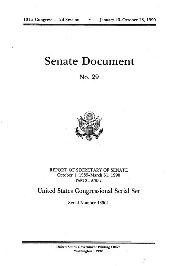 handle is hein.usccsset/usconset13964 and id is 1 raw text is: 



101st Congress - 2d Session        January 23-October 28, 1990


Senate


Document


No.  29


     REPORT OF SECRETARY  OF SENATE
        October 1, 1989-March 31, 1990
               PARTS I AND 2

United  States Congressional   Serial Set

            Serial Number 13964


United States Government Printing Office
       Washington : 1992


101st Congress - 2d Session


0   January 23-Octob6r 28, 1990


