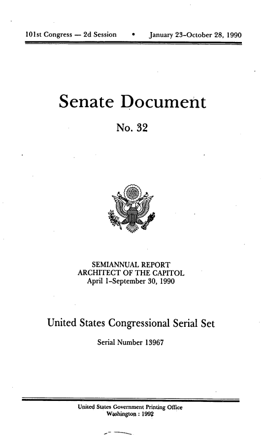 handle is hein.usccsset/usconset13967 and id is 1 raw text is: 



10 1st Congress - 2d Session  *   January 23-October 28, 1990


Senate


Document


No.  32


           SEMIANNUAL  REPORT
       ARCHITECT  OF THE CAPITOL
          April 1-September 30, 1990




United  States Congressional  Serial Set

            Serial Number 13967


UniteO States Government Printing Office
       Weshngton: 199?


101st Congress - 2d Session


f   January 23-October 28, 1990


