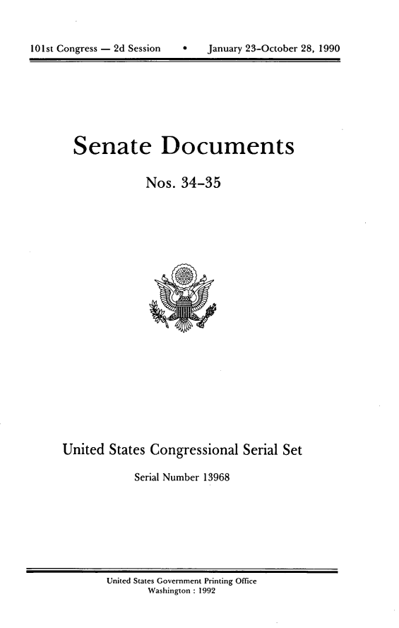 handle is hein.usccsset/usconset13968 and id is 1 raw text is: 



101st Congress - 2d Session        January 23-October 28, 1990


  Senate Documents


              Nos.  34-35























United  States Congressional   Serial Set

            Serial Number 13968


United States Government Printing Office
       Washington : 1992


101st Congress - 2d Session


0   January 23-October 28, 1990


