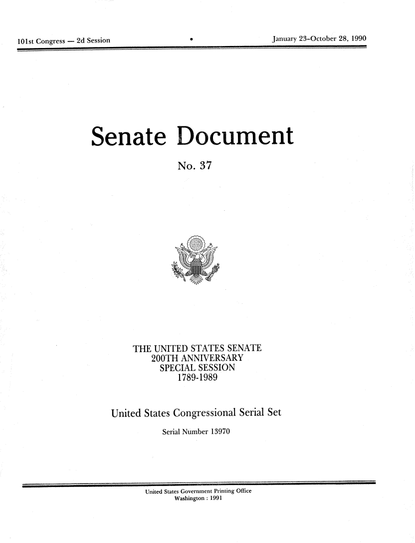 handle is hein.usccsset/usconset13970 and id is 1 raw text is: 


101st Congress - 2d Session


*0


January 23-October 28, 1990


Senate Document

                  No. 37


    THE  UNITED  STATES SENATE
        200TH ANNIVERSARY
          SPECIAL SESSION
              1789-1989


United States Congressional Serial Set
           Serial Number 13970


United States Government Printing Office
      Washington : 1991


